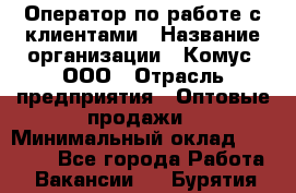 Оператор по работе с клиентами › Название организации ­ Комус, ООО › Отрасль предприятия ­ Оптовые продажи › Минимальный оклад ­ 30 000 - Все города Работа » Вакансии   . Бурятия респ.